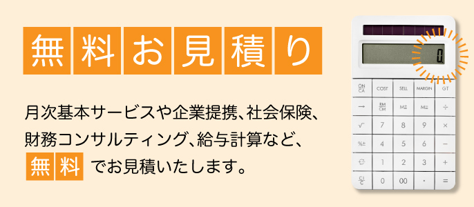 無料お見積り／月次基本サービスや企業提携、社会保険、財務コンサルティング、給与計算など、「無料」でお見積いたします。