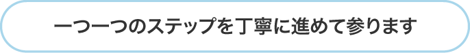 一つ一つのステップを丁寧に進めて参ります