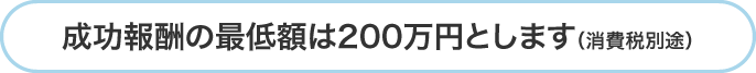 成功報酬の最低額は200万円とします（消費税別途）